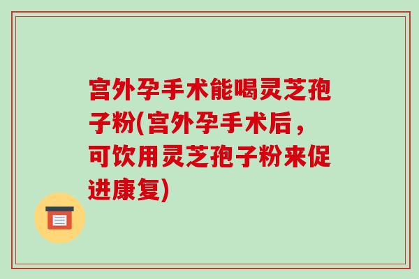 宫外孕手术能喝灵芝孢子粉(宫外孕手术后，可饮用灵芝孢子粉来促进康复)