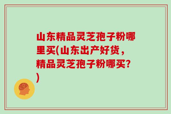 山东精品灵芝孢子粉哪里买(山东出产好货，精品灵芝孢子粉哪买？)