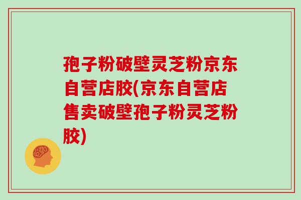 孢子粉破壁灵芝粉京东自营店胶(京东自营店售卖破壁孢子粉灵芝粉胶)