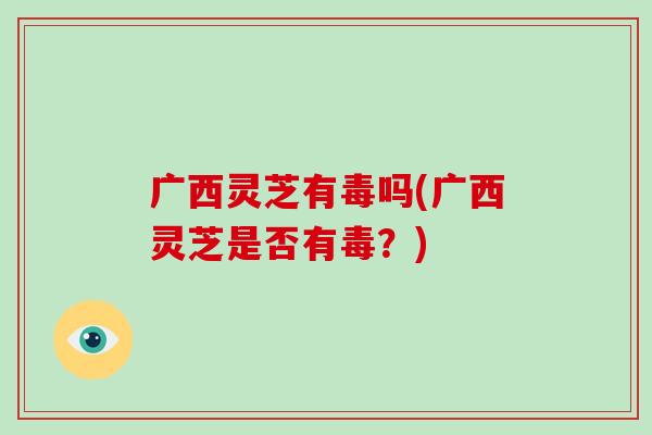 广西灵芝有毒吗(广西灵芝是否有毒?)
