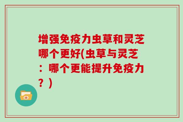 增强免疫力虫草和灵芝哪个更好(虫草与灵芝：哪个更能提升免疫力？)