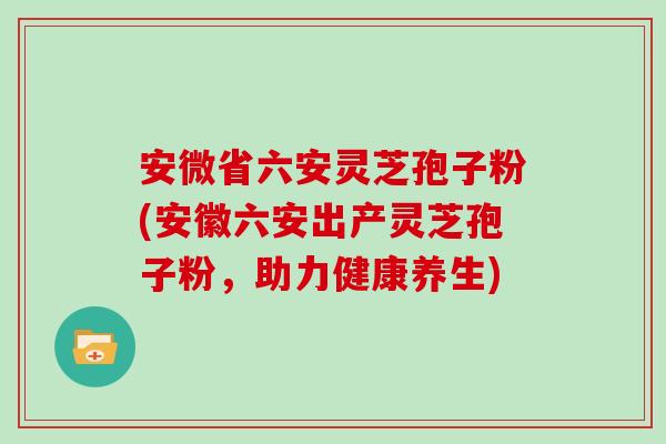 安微省六安灵芝孢子粉(安徽六安出产灵芝孢子粉，助力健康养生)