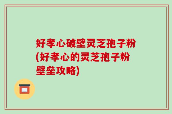 好孝心破壁灵芝孢子粉(好孝心的灵芝孢子粉壁垒攻略)