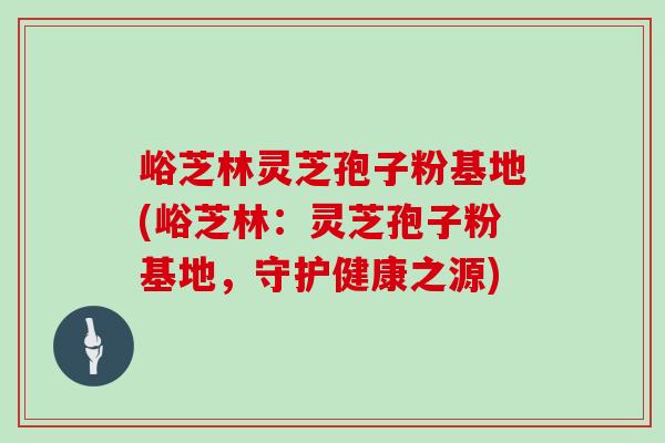 峪芝林灵芝孢子粉基地(峪芝林：灵芝孢子粉基地，守护健康之源)