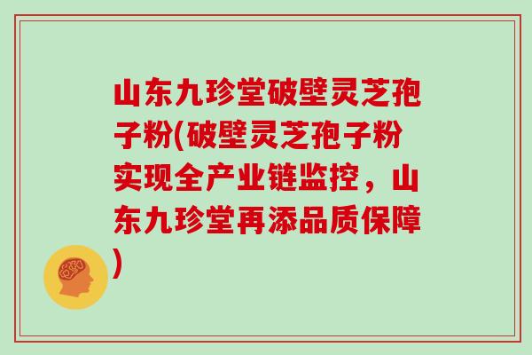 山东九珍堂破壁灵芝孢子粉(破壁灵芝孢子粉实现全产业链监控,山东九珍堂再添品质保障)