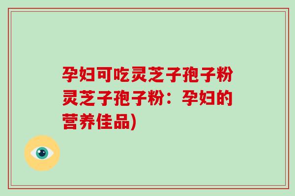 孕妇可吃灵芝子孢子粉灵芝子孢子粉:孕妇的营养佳品)