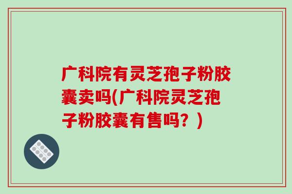 广科院有灵芝孢子粉胶囊卖吗(广科院灵芝孢子粉胶囊有售吗?)