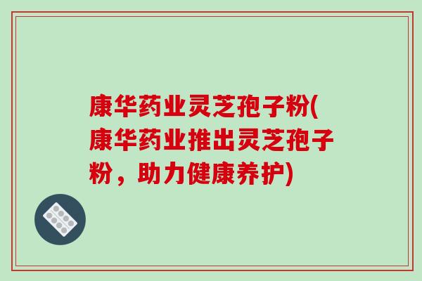 康华药业灵芝孢子粉(康华药业推出灵芝孢子粉，助力健康养护)