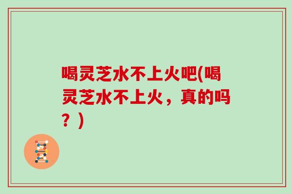 喝灵芝水不上火吧(喝灵芝水不上火，真的吗？)