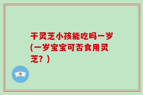 干灵芝小孩能吃吗一岁(一岁宝宝可否食用灵芝？)