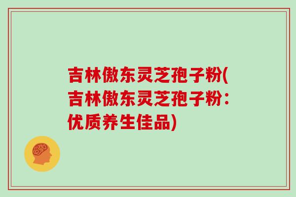吉林傲东灵芝孢子粉(吉林傲东灵芝孢子粉:优质养生佳品)
