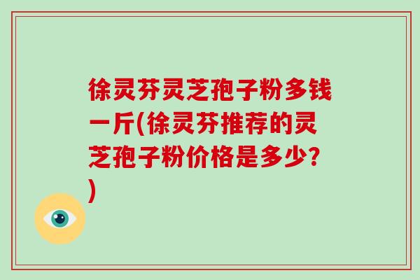 徐灵芬灵芝孢子粉多钱一斤(徐灵芬推荐的灵芝孢子粉价格是多少?)