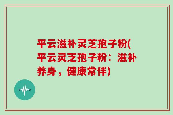 平云滋补灵芝孢子粉(平云灵芝孢子粉：滋补养身，健康常伴)