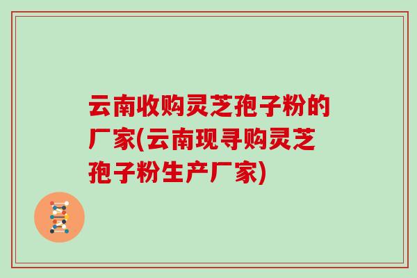 云南收购灵芝孢子粉的厂家(云南现寻购灵芝孢子粉生产厂家)