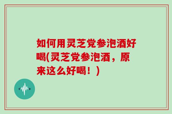 如何用灵芝党参泡酒好喝(灵芝党参泡酒,原来这么好喝!)