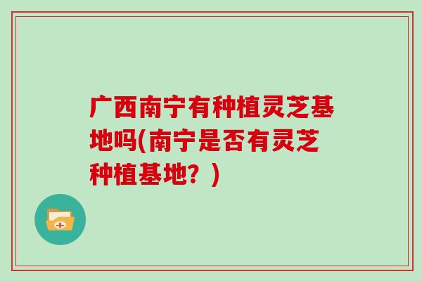 广西南宁有种植灵芝基地吗(南宁是否有灵芝种植基地?)