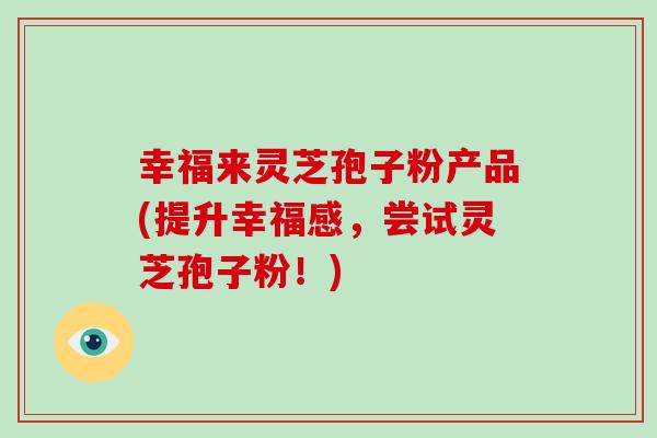 幸福来灵芝孢子粉产品(提升幸福感,尝试灵芝孢子粉!)
