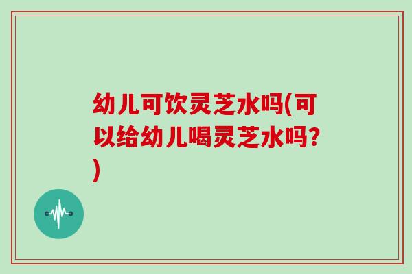 幼儿可饮灵芝水吗(可以给幼儿喝灵芝水吗?)