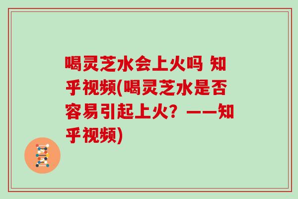 喝灵芝水会上火吗 知乎视频(喝灵芝水是否容易引起上火?——知乎视频)