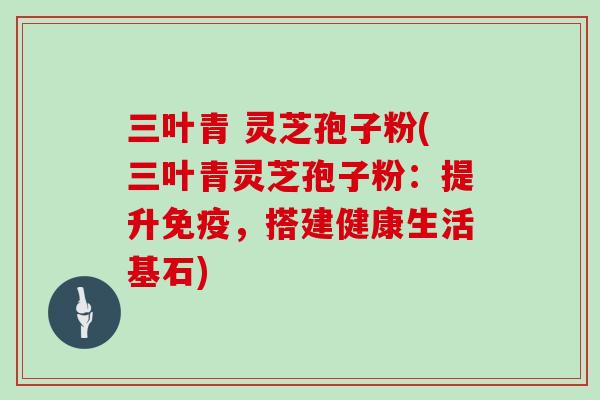 三叶青 灵芝孢子粉(三叶青灵芝孢子粉:提升免疫,搭建健康生活基石)