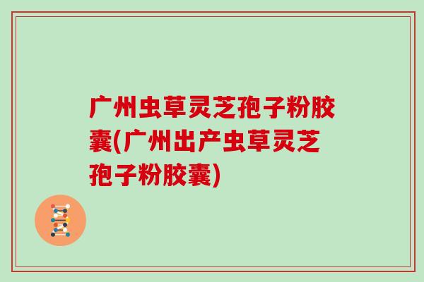 广州虫草灵芝孢子粉胶囊(广州出产虫草灵芝孢子粉胶囊)