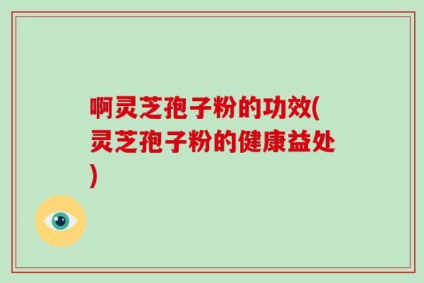 啊灵芝孢子粉的功效(灵芝孢子粉的健康益处)