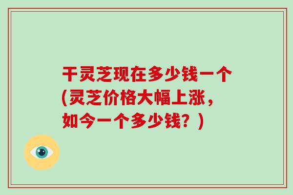 干灵芝现在多少钱一个(灵芝价格大幅上涨,如今一个多少钱?)