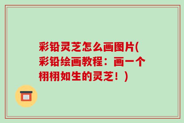 彩铅灵芝怎么画图片(彩铅绘画教程：画一个栩栩如生的灵芝！)