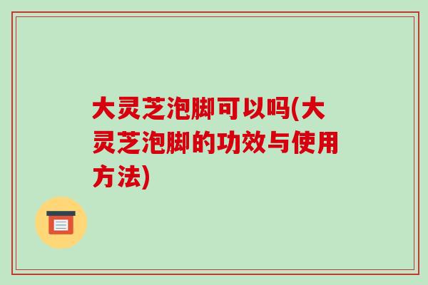 大灵芝泡脚可以吗(大灵芝泡脚的功效与使用方法)