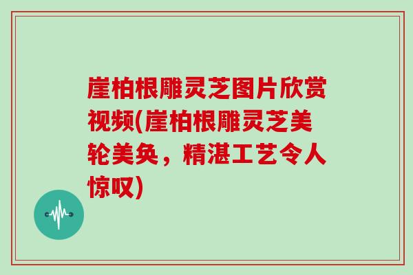崖柏根雕灵芝图片欣赏视频(崖柏根雕灵芝美轮美奂，精湛工艺令人惊叹)
