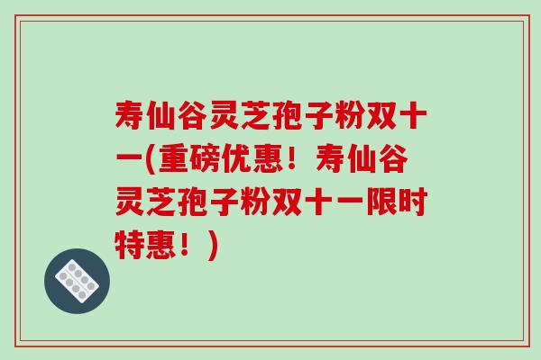 寿仙谷灵芝孢子粉双十一(重磅优惠！寿仙谷灵芝孢子粉双十一限时特惠！)