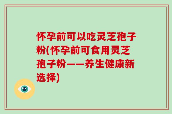怀孕前可以吃灵芝孢子粉(怀孕前可食用灵芝孢子粉——养生健康新选择)