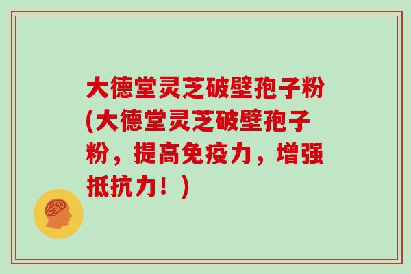 大德堂灵芝破壁孢子粉(大德堂灵芝破壁孢子粉，提高免疫力，增强抵抗力！)