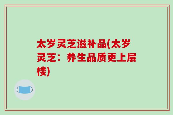 太岁灵芝滋补品(太岁灵芝：养生品质更上层楼)