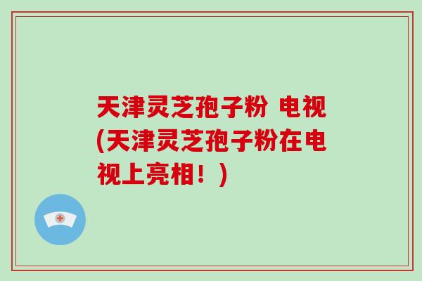 天津灵芝孢子粉 电视(天津灵芝孢子粉在电视上亮相！)