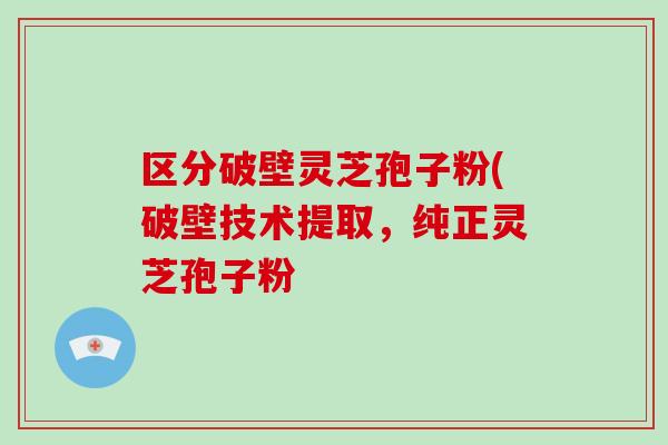 区分破壁灵芝孢子粉(破壁技术提取,纯正灵芝孢子粉