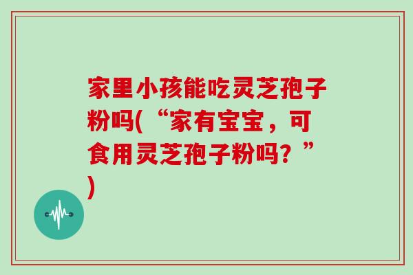 家里小孩能吃灵芝孢子粉吗(“家有宝宝，可食用灵芝孢子粉吗？”)