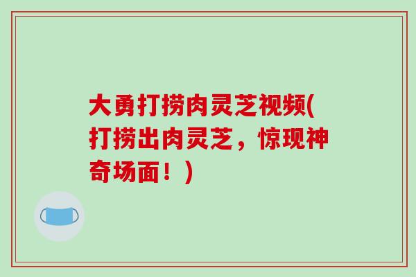 大勇打捞肉灵芝视频(打捞出肉灵芝,惊现神奇场面!)