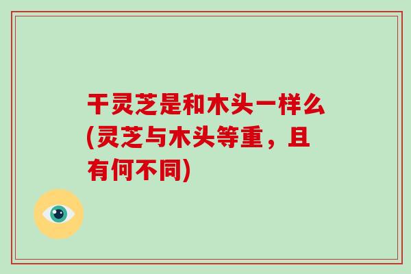 干灵芝是和木头一样么(灵芝与木头等重,且有何不同)
