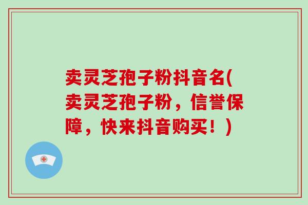 卖灵芝孢子粉抖音名(卖灵芝孢子粉,信誉保障,快来抖音购买!)