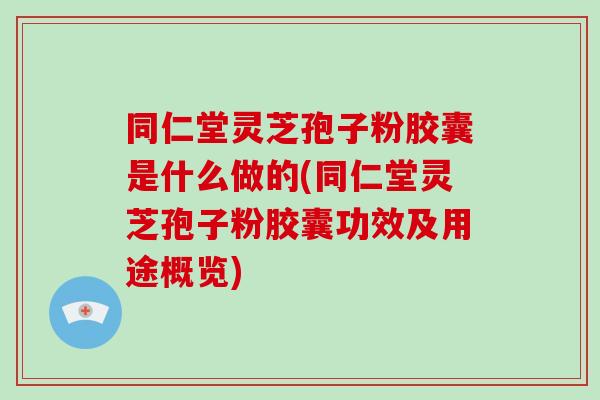 同仁堂灵芝孢子粉胶囊是什么做的(同仁堂灵芝孢子粉胶囊功效及用途概览)