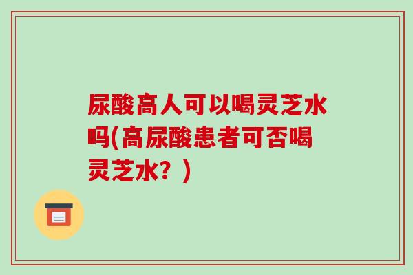 尿酸高人可以喝灵芝水吗(高尿酸患者可否喝灵芝水?)
