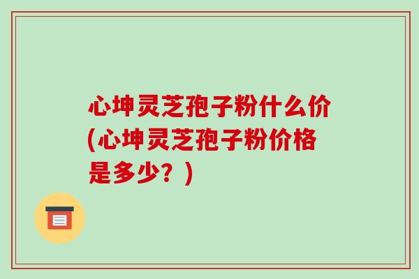 心坤灵芝孢子粉什么价(心坤灵芝孢子粉价格是多少？)