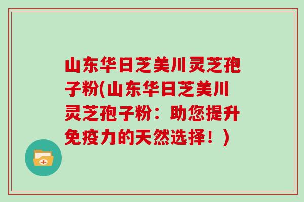 山东华日芝美川灵芝孢子粉(山东华日芝美川灵芝孢子粉：助您提升免疫力的天然选择！)