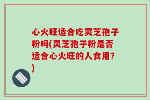 心火旺适合吃灵芝孢子粉吗(灵芝孢子粉是否适合心火旺的人食用？)