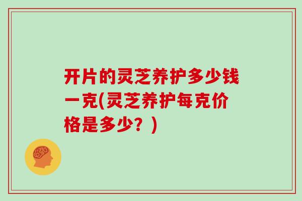 开片的灵芝养护多少钱一克(灵芝养护每克价格是多少?)
