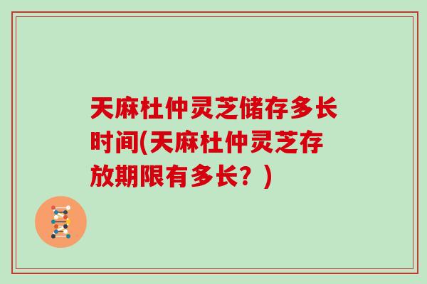 天麻杜仲灵芝储存多长时间(天麻杜仲灵芝存放期限有多长?)