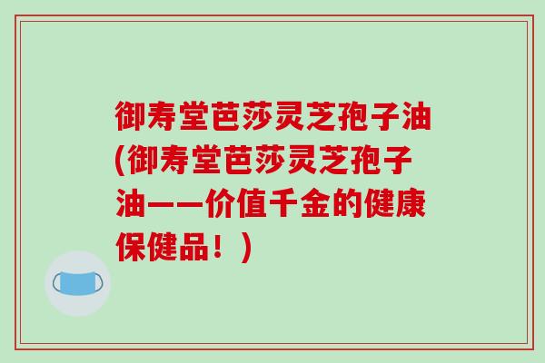 御寿堂芭莎灵芝孢子油(御寿堂芭莎灵芝孢子油——价值千金的健康保健品!)