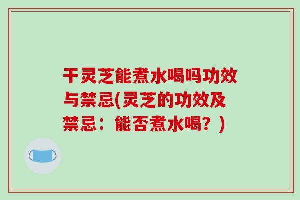 干灵芝能煮水喝吗功效与禁忌(灵芝的功效及禁忌:能否煮水喝?)
