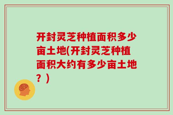 开封灵芝种植面积多少亩土地(开封灵芝种植面积大约有多少亩土地？)